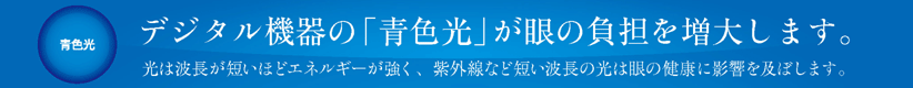 眩しさ、チラツキの原因と言われているデジタル機器の「青色光」とは 光は波長が短いほどエネルギーが強く、紫外線など短い波長の光は眼に対する負担が懸念されています。