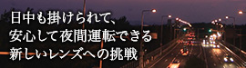 日中も掛けられて、安心して夜間運転できる新しいレンズへの挑戦