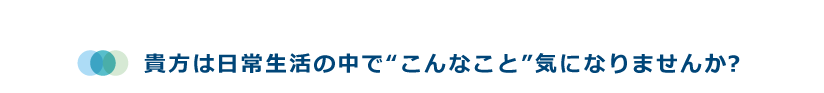 貴方は日常生活の中で“こんなこと”気になりませんか？