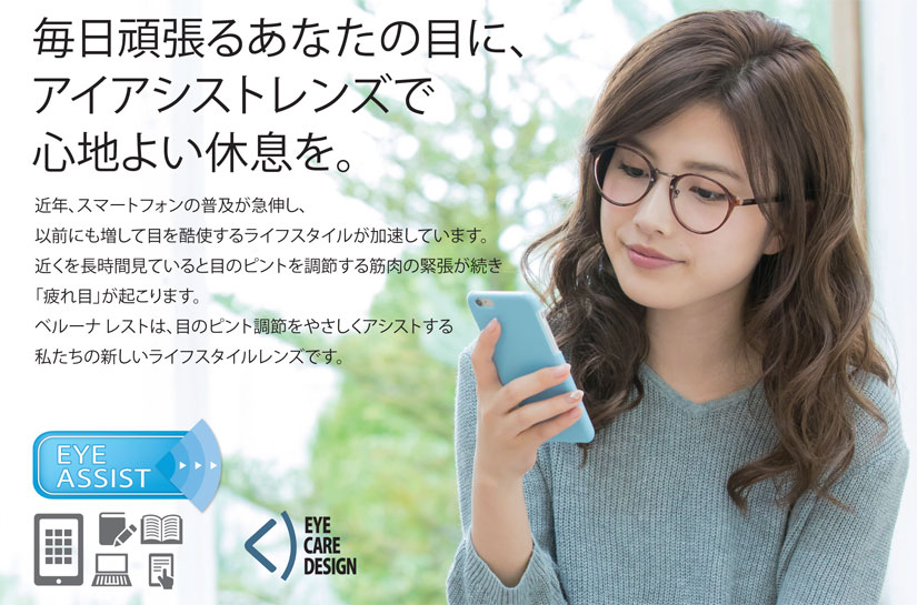 近年、スマートフォンの普及が急伸し、以前にも増して目を酷使するライフスタイルが加速しています。近くを長時間見ていると目のピントを調節する筋肉の緊張が続き「疲れ目」が起こります。ベルーナ レストは、目のピント調節をやさしくアシストする私たちの新しいライフスタイルレンズです。