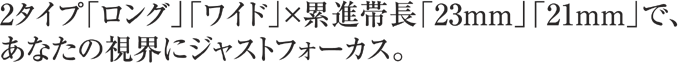 2タイプ「ロング」「ワイド」×累進帯長「23mm」「21mm」で、あなたの視界にジャストフォーカス。