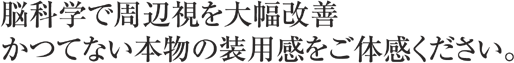 脳科学で周辺視を大幅改善　かつてない本物の装用感をご体感ください。