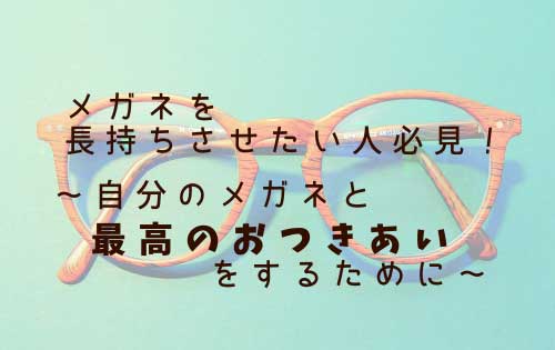 メガネを長持ちさせたい人必見！～自分のメガネと最高のおつきあいをするために～