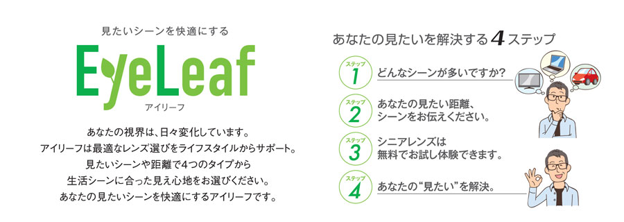 あなたの視界は、日々変化しています。アイリーフは最適なレンズ選びをライフスタイルからサポート。見たいシーンや距離で4つのタイプから生活シーンに合った見え心地をお選びください。 あなたの見たいシーンを快適にするアイリーフです。