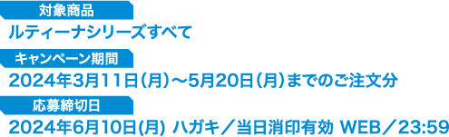 【対象商品】ルティーナシリーズすべて　【キャンペーン期間】2024年3月11日（月）～5月20日（月）までのご注文分　【応募締切日】2024年6月10日(月) ハガキ／当日消印有効　WEB／23:59