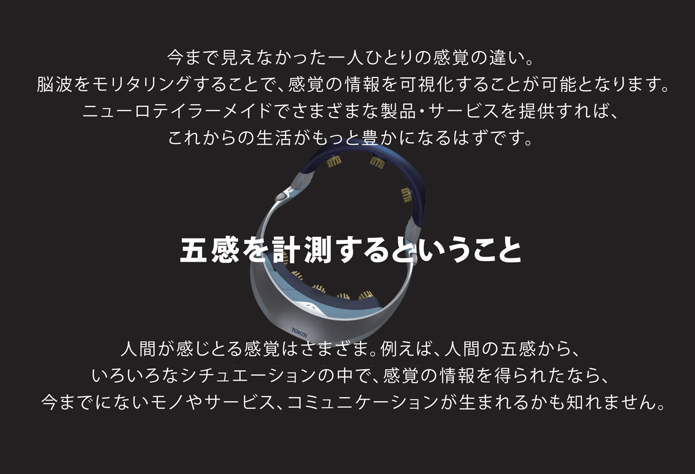 今まで見えなかった一人ひとりの感覚の違い。脳波をモリタリングすることで、感覚の情報を可視化することが可能となります。ニューロテイラーメイドでさまざまな製品・サービスを提供すれば、これからの生活がもっと豊かになるはずです。